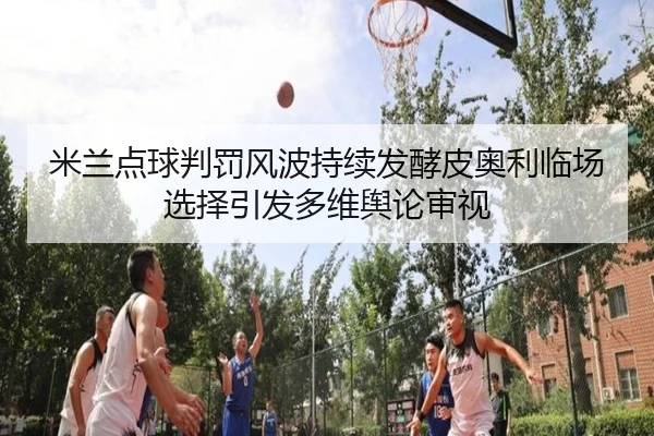 米兰点球判罚风波持续发酵皮奥利临场选择引发多维舆论审视