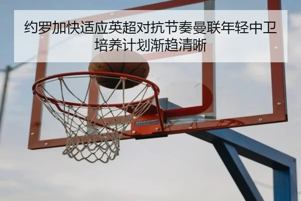 约罗加快适应英超对抗节奏曼联年轻中卫培养计划渐趋清晰