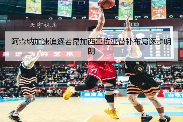 阿森纳加速追逐若昂加西亚拉亚替补布局逐步明朗