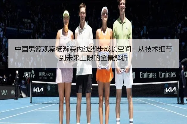 中国男篮观察杨瀚森内线脚步成长空间：从技术细节到未来上限的全景解析