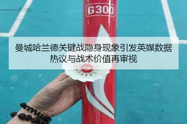 曼城哈兰德关键战隐身现象引发英媒数据热议与战术价值再审视