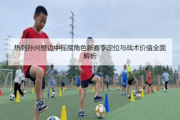 热刺孙兴慜边中摇摆角色新赛季定位与战术价值全面解析