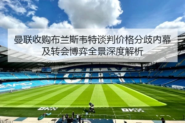 曼联收购布兰斯韦特谈判价格分歧内幕及转会博弈全景深度解析