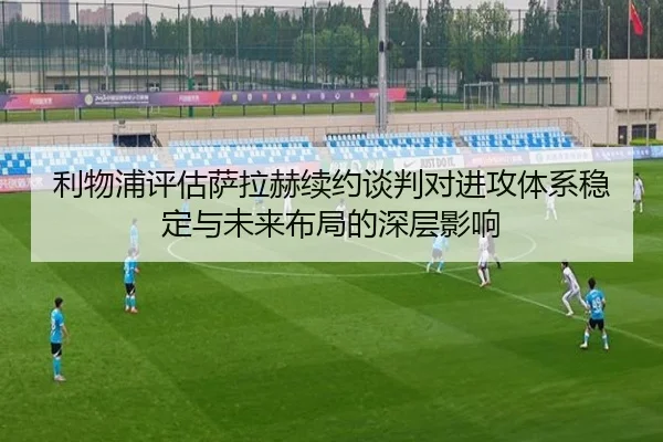 利物浦评估萨拉赫续约谈判对进攻体系稳定与未来布局的深层影响