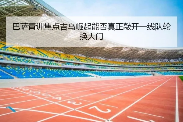 巴萨青训焦点吉乌崛起能否真正敲开一线队轮换大门