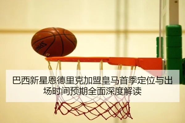 巴西新星恩德里克加盟皇马首季定位与出场时间预期全面深度解读