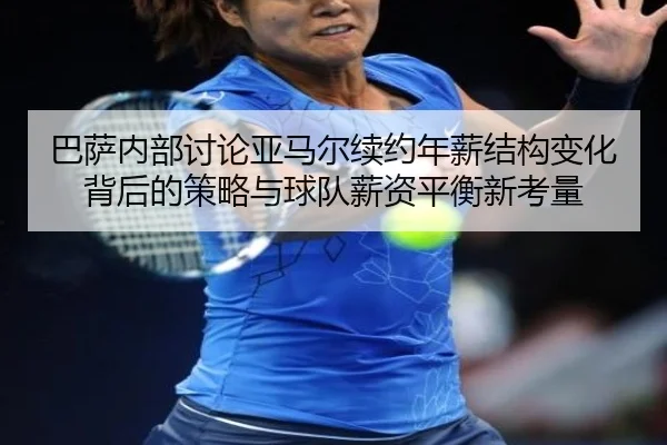 巴萨内部讨论亚马尔续约年薪结构变化背后的策略与球队薪资平衡新考量