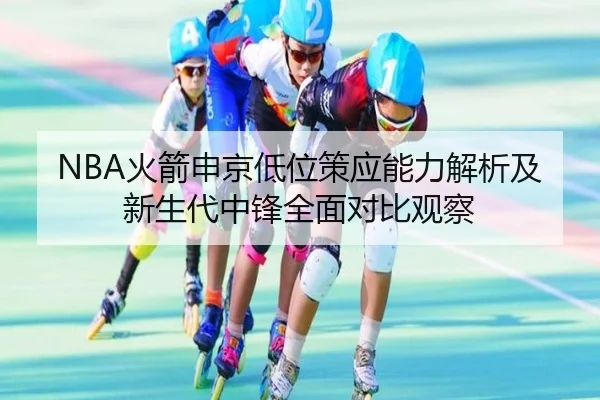 NBA火箭申京低位策应能力解析及新生代中锋全面对比观察