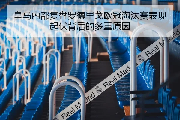 皇马内部复盘罗德里戈欧冠淘汰赛表现起伏背后的多重原因