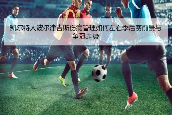 凯尔特人波尔津吉斯伤病管理如何左右季后赛前景与争冠走势