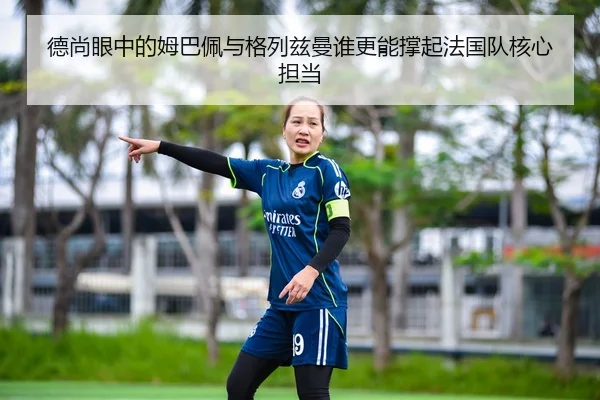 德尚眼中的姆巴佩与格列兹曼谁更能撑起法国队核心担当