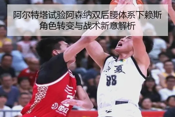 阿尔特塔试验阿森纳双后腰体系下赖斯角色转变与战术新意解析